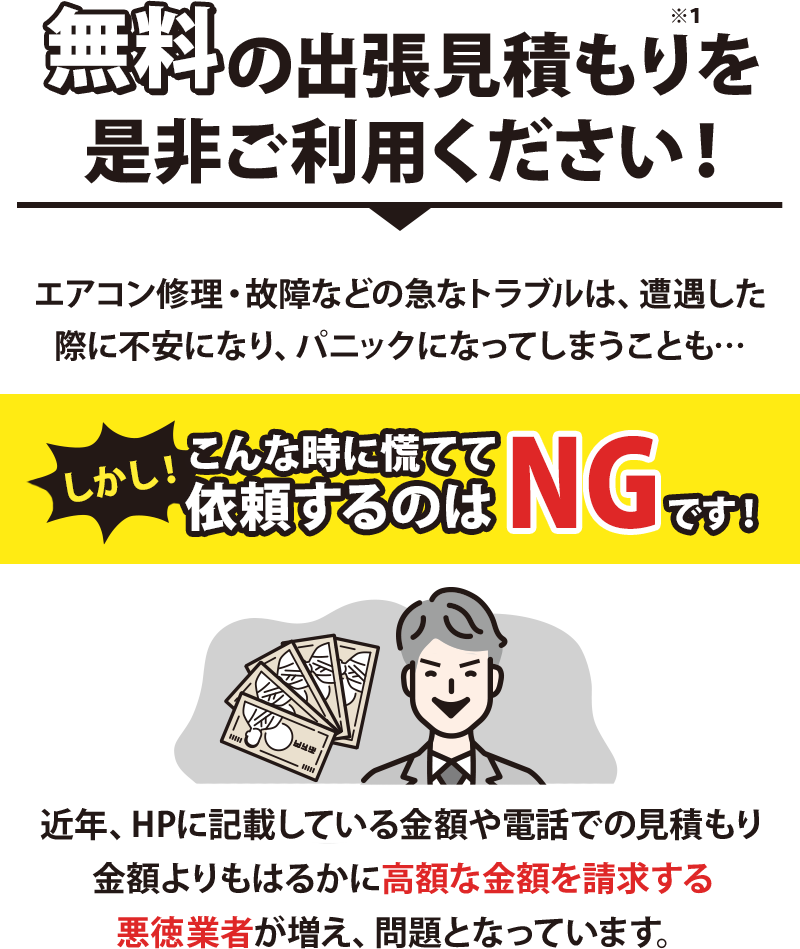 無料主張見積もりをご利用ください!エアコン修理・故障などの急なトラブルは、遭遇した際に不安になり、パニックになってしまうことも…
しかし、こんな時に慌てて依頼するのはNGです!近年、HPに記載している金額や電話での見積もり金額よりもはるかに高額な金額を請求する悪徳業者が増え、問題となっています。